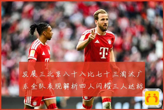 发展三北京八十八比七十三淘汰广东全队表现解析四人闪耀三人达标三赛场复盘：最新赛事动态与深度分析