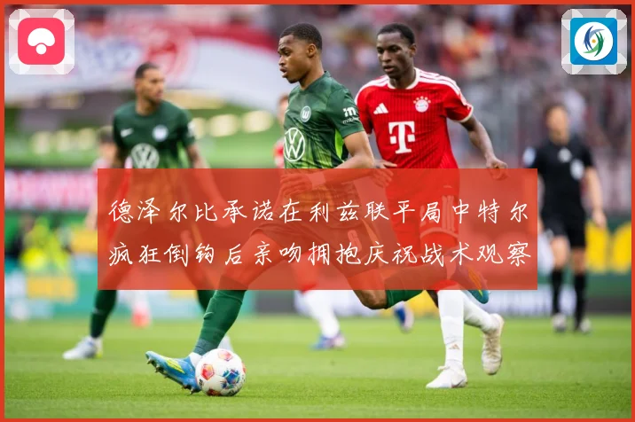 德泽尔比承诺在利兹联平局中特尔疯狂倒钩后亲吻拥抱庆祝战术观察：最新赛事动态与深度分析