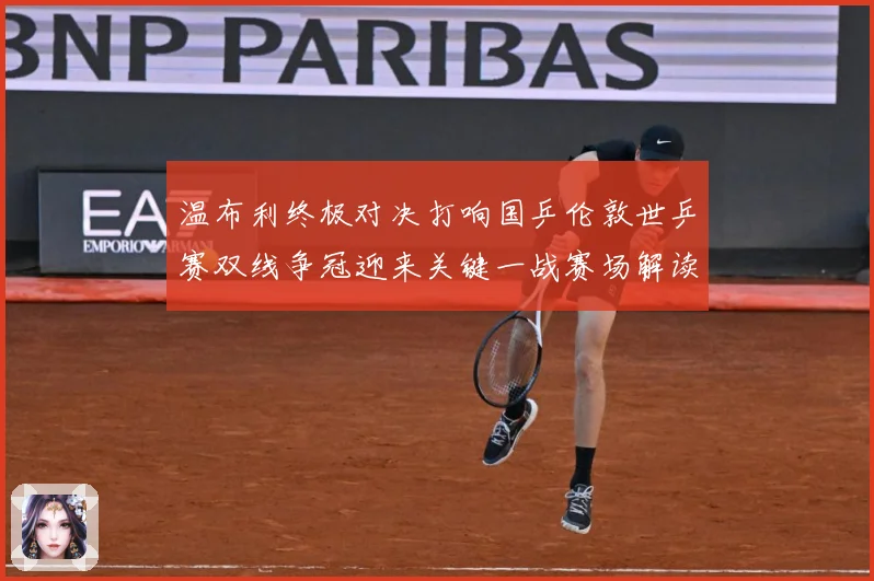 温布利终极对决打响国乒伦敦世乒赛双线争冠迎来关键一战赛场解读：最新赛事动态与深度分析