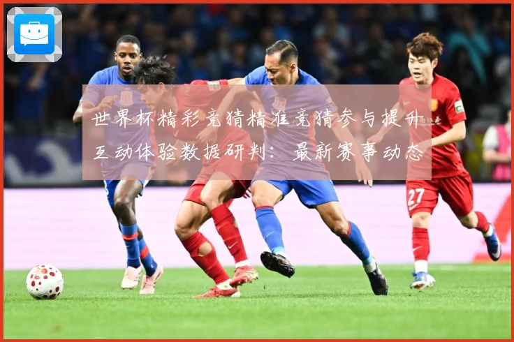 世界杯精彩竞猜精准竞猜参与提升互动体验数据研判：最新赛事动态与深度分析