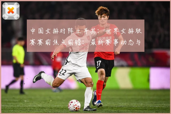 中国女排对阵土耳其：世界女排联赛赛前焦点前瞻：最新赛事动态与深度分析