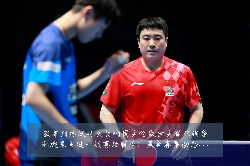 温布利终极对决打响国乒伦敦世乒赛双线争冠迎来关键一战赛场解读:最新赛事动态与深度分析