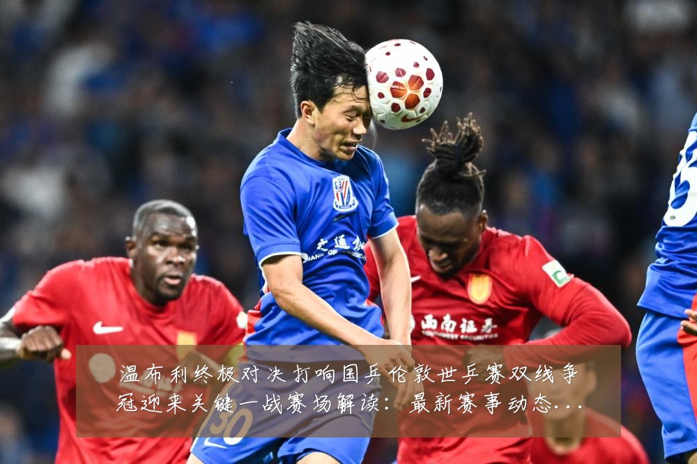 温布利终极对决打响国乒伦敦世乒赛双线争冠迎来关键一战赛场解读：最新赛事动态与深度分析