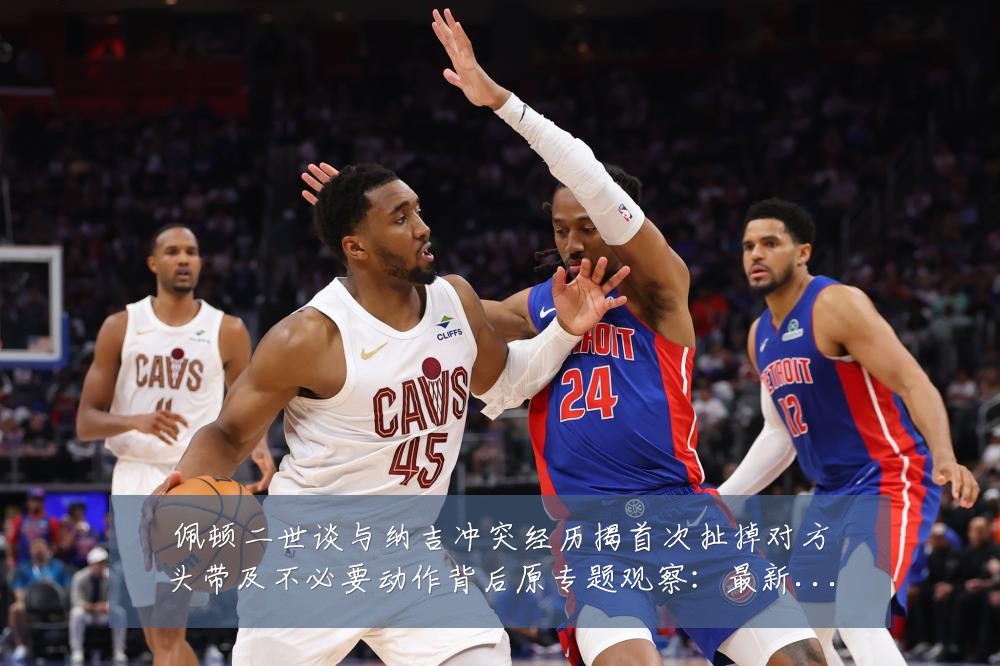佩顿二世谈与纳吉冲突经历揭首次扯掉对方头带及不必要动作背后原专题观察:最新赛事动态与深度分析