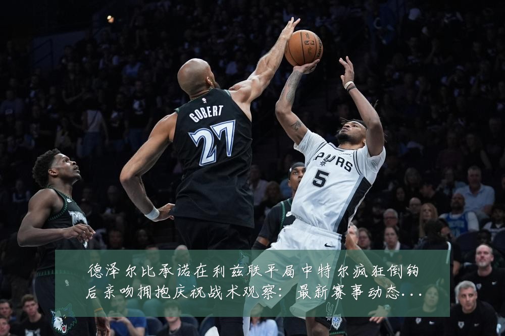 德泽尔比承诺在利兹联平局中特尔疯狂倒钩后亲吻拥抱庆祝战术观察:最新赛事动态与深度分析